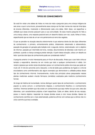 Disciplina: Metodologia Científica
Autor: Carlos José Giudice dos Santos
www.oficinadapesquisa.com.br 1
TIPOS DE CONHECIMENTO
Se você for visitar uma aldeia de índios no meio da mata e perguntar para uma criança indígena de
seis anos o que é uma árvore, provavelmente essa criança vai lhe falar nomes de mais de trinta tipos
de árvores diferentes, mostrando e diferenciando cada uma delas. Além disso, vai especificar a
utilidade que essas árvores possuem para a sua comunidade. Se essa mesma pergunta for feita a
uma criança urbana, uma resposta possível será um desenho básico com raiz, caule, folhas e frutos,
especificando que se trata de um ser vivo pertencente ao reino dos vegetais.
O que se percebe na situação descrita anteriormente é que estamos diante de dois tipos diferentes
de conhecimento: o primeiro, eminentemente prático, diretamente relacionado à sobrevivência,
passado de geração em geração pela tradição oral; o segundo, teórico, sistematizado, com o objetivo
de informar, passado por intermédio de livros, revistas, documentários de televisão e até mesmo um
professor, quando a criança consegue prestar atenção. A partir dessa situação, coloco um desafio ao
leitor: qual dos dois tipos de conhecimento pode ser considerado melhor?
A pergunta anterior é muito interessante para um fórum de discussão. Antes que o caro leitor sinta-se
tentado a respondê-la, devemos ter em mente que todo e qualquer conhecimento é válido. Um
raizeiro (pessoa que vende raízes de plantas) possui um conhecimento prático de ervas que pode ser
muito útil. O chá de camomila como relaxante, o chá de boldo para problemas de fígado e o chá de
erva-baleeira como antiinflamatório são alguns exemplos que demonstram a utilidade prática desse
tipo de conhecimento informal. Invariavelmente, muitos dos princípios ativos pesquisados nessas
plantas medicinais acabam virando fármacos (remédios) avalizados pela medicina (conhecimento
formal).
Ao longo da história da humanidade, iremos distinguir quatro tipos de conhecimento: o conhecimento
popular ou senso comum, o conhecimento religioso, o conhecimento filosófico e o conhecimento
científico. Veremos também que não existe um conhecimento que seja melhor do que outro; eles são
diferentes, com características próprias e bem específicas. Cada um deles, dentro de seu escopo,
possui o mesmo objetivo: responder às nossas dúvidas atuais e criar novas dúvidas. Apesar do
conhecimento científico ser o mais sistematizado, podemos afirmar com certeza que a ciência não é o
único caminho que leva à verdade.
 