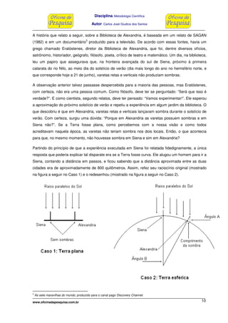 Disciplina: Metodologia Científica
Autor: Carlos José Giudice dos Santos
www.oficinadapesquisa.com.br 10
A história que relato a seguir, sobre a Biblioteca de Alexandria, é baseada em um relato de SAGAN
(1982) e em um documentário
3
produzido para a televisão. De acordo com essas fontes, havia um
grego chamado Eratóstenes, diretor da Biblioteca de Alexandria, que foi, dentre diversos ofícios,
astrônomo, historiador, geógrafo, filósofo, poeta, crítico de teatro e matemático. Um dia, na biblioteca,
leu um papiro que assegurava que, na fronteira avançada do sul de Siena, próximo à primeira
catarata do rio Nilo, ao meio dia do solstício de verão (dia mais longo do ano no hemisfério norte, e
que corresponde hoje a 21 de junho), varetas retas e verticais não produziam sombras.
A observação anterior talvez passasse despercebida para a maioria das pessoas, mas Eratóstenes,
com certeza, não era uma pessoa comum. Como filósofo, deve ter se perguntado: “Será que isso é
verdade?”. E como cientista, segundo relatos, deve ter pensado: “Vamos experimentar!”. Ele esperou
a aproximação do próximo solstício de verão e repetiu a experiência em algum jardim da biblioteca. O
que descobriu é que em Alexandria, varetas retas e verticais lançavam sombra durante o solstício de
verão. Com certeza, surgiu uma dúvida: “Porque em Alexandria as varetas possuem sombras e em
Siena não?”. Se a Terra fosse plana, como percebemos com a nossa visão e como todos
acreditavam naquela época, as varetas não teriam sombra nos dois locais. Então, o que acontecia
para que, no mesmo momento, não houvesse sombra em Siena e sim em Alexandria?
Partindo do princípio de que a experiência executada em Siena foi relatada fidedignamente, a única
resposta que poderia explicar tal disparate era se a Terra fosse curva. Ele alugou um homem para ir a
Siena, contando a distância em passos, e ficou sabendo que a distância aproximada entre as duas
cidades era de aproximadamente de 800 quilômetros. Assim, refez seu raciocínio original (mostrado
na figura a seguir no Caso 1) e o redesenhou (mostrado na figura a seguir no Caso 2).
3
As sete maravilhas do mundo, produzido para o canal pago Discovery Channel.
 
