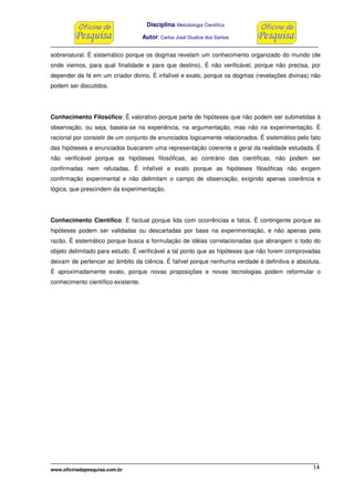 Disciplina: Metodologia Científica
Autor: Carlos José Giudice dos Santos
www.oficinadapesquisa.com.br 14
sobrenatural. É sistemático porque os dogmas revelam um conhecimento organizado do mundo (de
onde viemos, para qual finalidade e para que destino). É não verificável, porque não precisa, por
depender da fé em um criador divino. É infalível e exato, porque os dogmas (revelações divinas) não
podem ser discutidos.
Conhecimento Filosófico: É valorativo porque parte de hipóteses que não podem ser submetidas à
observação, ou seja, baseia-se na experiência, na argumentação, mas não na experimentação. É
racional por consistir de um conjunto de enunciados logicamente relacionados. É sistemático pelo fato
das hipóteses e enunciados buscarem uma representação coerente e geral da realidade estudada. É
não verificável porque as hipóteses filosóficas, ao contrário das científicas, não podem ser
confirmadas nem refutadas. É infalível e exato porque as hipóteses filosóficas não exigem
confirmação experimental e não delimitam o campo de observação, exigindo apenas coerência e
lógica, que prescindem da experimentação.
Conhecimento Científico: É factual porque lida com ocorrências e fatos. É contingente porque as
hipóteses podem ser validadas ou descartadas por base na experimentação, e não apenas pela
razão. É sistemático porque busca a formulação de idéias correlacionadas que abrangem o todo do
objeto delimitado para estudo. É verificável a tal ponto que as hipóteses que não forem comprovadas
deixam de pertencer ao âmbito da ciência. É falível porque nenhuma verdade é definitiva e absoluta.
É aproximadamente exato, porque novas proposições e novas tecnologias podem reformular o
conhecimento científico existente.
 