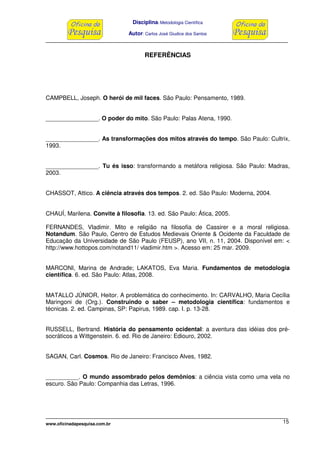 Disciplina: Metodologia Científica
Autor: Carlos José Giudice dos Santos
www.oficinadapesquisa.com.br 15
REFERÊNCIAS
CAMPBELL, Joseph. O herói de mil faces. São Paulo: Pensamento, 1989.
________________. O poder do mito. São Paulo: Palas Atena, 1990.
________________. As transformações dos mitos através do tempo. São Paulo: Cultrix,
1993.
________________. Tu és isso: transformando a metáfora religiosa. São Paulo: Madras,
2003.
CHASSOT, Attico. A ciência através dos tempos. 2. ed. São Paulo: Moderna, 2004.
CHAUÍ, Marilena. Convite à filosofia. 13. ed. São Paulo: Ática, 2005.
FERNANDES, Vladimir. Mito e religião na filosofia de Cassirer e a moral religiosa.
Notandum. São Paulo, Centro de Estudos Medievais Oriente & Ocidente da Faculdade de
Educação da Universidade de São Paulo (FEUSP), ano VII, n. 11, 2004. Disponível em: <
http://www.hottopos.com/notand11/ vladimir.htm >. Acesso em: 25 mar. 2009.
MARCONI, Marina de Andrade; LAKATOS, Eva Maria. Fundamentos de metodologia
científica. 6. ed. São Paulo: Atlas, 2008.
MATALLO JÚNIOR, Heitor. A problemática do conhecimento. In: CARVALHO, Maria Cecília
Maringoni de (Org.). Construindo o saber – metodologia científica: fundamentos e
técnicas. 2. ed. Campinas, SP: Papirus, 1989. cap. I. p. 13-28.
RUSSELL, Bertrand. História do pensamento ocidental: a aventura das idéias dos pré-
socráticos a Wittgenstein. 6. ed. Rio de Janeiro: Ediouro, 2002.
SAGAN, Carl. Cosmos. Rio de Janeiro: Francisco Alves, 1982.
__________. O mundo assombrado pelos demônios: a ciência vista como uma vela no
escuro. São Paulo: Companhia das Letras, 1996.
 