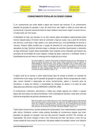 Disciplina: Metodologia Científica
Autor: Carlos José Giudice dos Santos
www.oficinadapesquisa.com.br 2
CONHECIMENTO POPULAR OU SENSO COMUM
É um conhecimento que existe desde a época dos homens das cavernas. É um conhecimento
passado de geração em geração, e que, de certa forma, deu origem a todos os outros tipos de
conhecimento. A grande maioria dos fatos do nosso cotidiano atual tiveram origem no senso comum,
e muitas vezes, por mero acaso.
A descoberta do fogo, por exemplo, foi um dos maiores saltos tecnológicos experimentados pelos
homens daquela época. O homem deve ter conhecido o fogo por acaso, mas a partir do momento
que dominou a arte fazer o fogo, passou a ter, pela primeira vez, uma possibilidade de dominar a
natureza. Chassot (2004) acredita que a cocção de alimentos foi uma provável conseqüência da
descoberta do fogo. Cozinhar alimentos exigiu a utilização de utensílios impermeáveis e resistentes
ao fogo (cerâmicas). A partir dessa necessidade, foram surgindo outras utilizações, que levaram aos
processos de fermentação de sucos vegetais, curtição de peles, tingimento e vitrificação. Existe a
possibilidade de que até mesmo a metalurgia tenha surgido por puro acaso:
Por volta de 4000 a.C., o homem usava metais. Inicialmente usava o ouro e o cobre apenas no
fabrico de objetos de adorno, por serem esses metais encontrados livres na natureza. A
disponibilidade de cobre aumentou muito quando foi descoberto que se podia obtê-lo, sem
muita dificuldade, a partir do aquecimento de pedras azuladas. Foi talvez um acontecimento
acidental que deu origem à metalurgia, quando humanos surpreenderam-se ao ver bolas
brilhantes de cobre, quando faziam fogo em um terreno onde havia malaquita ou azurita
(minérios de cobre) (CHASSOT, 2004, p. 18).
A época certa de se semear e colher determinados tipos de cereais é também um exemplo de
conhecimento muito antigo, que foi passado de geração em geração. Muitos camponeses de nossos
dias, mesmo iletrados e desprovidos de outros conhecimentos, sabem o momento certo da
semeadura, a época da colheita, a necessidade da utilização de adubos e os tipos de solos
adequados para diferentes culturas (MARCONI e LAKATOS, 2008).
O conhecimento matemático, astronômico e médico dos antigos egípcios era notável, e naquela
época não havia ainda uma ciência formalizada. Tomo a liberdade de reproduzir nesse texto uma das
práticas de prognóstico de gravidez utilizadas por eles:
Modo de se saber se uma mulher dará a luz ou não: colocarás cevada e trigo em dois sacos de
pano, que todos os dias a mulher molhará com a sua urina; e também tâmaras e areia nos dois
sacos. Se a cevada e o trigo germinarem, ela dará a luz. Se a cevada germinar em primeiro
lugar, será um menina; se o trigo germinar em primeiro lugar, será um menino. Se nem um nem
outro germinar, ela não dará à luz (TATON, 1959 apud CHASSOT, 2003, p. 24).
Todos esses conhecimentos, quando devidamente comprovados, foram sistematizados e apropriados
pela ciência. Entretanto, existem certas práticas derivadas do conhecimento popular que foram
passadas de geração em geração, mas que não possuem respaldo científico. Por exemplo, as
superstições: não comer mangas à noite e nem mistura-las com leite; não deixar o noivo ver sua
amada vestida de noiva antes do casamento; não passar debaixo de escadas; colocar uma vassoura
 