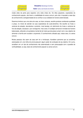 Disciplina: Metodologia Científica
Autor: Carlos José Giudice dos Santos
www.oficinadapesquisa.com.br 3
virada atrás da porta para espantar uma visita chata etc. Os ditos populares, expressões do
conhecimento popular, não ferem a credibilidade do senso comum, pois não é imputado a esse tipo
de conhecimento a obrigatoriedade de se verificar a sua validade de maneira sistematizada.
Devemos lembrar que uma dona de casa, ao fazer compras, escolhe produtos analisando qualidade
e preço, no intuito de atender às suas expectativas de custo-benefício. Ela escolhe as frutas e
verduras da estação, abundantes e portanto, mais baratas, em detrimento de frutas e verduras de
fora da estação, escassas e, por conseguinte, mais caras. O cardápio semanal é montado de maneira
balanceada, utilizando uma ginástica mental de tal modo que ela possa cumprir com o seu objetivo de
alimentar a família sem exceder o orçamento. O conhecimento utilizado aqui, nesse caso, é o senso
comum.
Muitas pessoas não saem de casa sem ler o horóscopo. Acreditam piamente que os conselhos
estampados em uma folha de jornal possuem algum poder de condução de seu destino. Em suma,
acreditam em um tipo de conhecimento não sistematizado e sem preocupação com a questão da
verificabilidade, ou seja, típico do conhecimento popular ou senso comum.
 