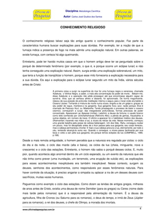 Disciplina: Metodologia Científica
Autor: Carlos José Giudice dos Santos
www.oficinadapesquisa.com.br 4
CONHECIMENTO RELIGIOSO
O conhecimento religioso talvez seja tão antigo quanto o conhecimento popular. Faz parte da
característica humana buscar explicações para suas dúvidas. Por exemplo, ter a noção de que a
fumaça indica a presença de fogo na mata admite uma explicação natural. Em outras palavras, se
existe fumaça, com certeza há algo queimando.
Entretanto, pode ter havido muitos casos em que o homem antigo deve ter se perguntado sobre o
porquê de determinado fenômeno (por exemplo, o que é, e porque ocorre um eclipse lunar) e não
tenha conseguido uma explicação natural. Assim, surgia então uma explicação sobrenatural, um mito,
que teria a função de tranqüilizar o homem, porque esse mito forneceria a explicação necessária para
a sua dúvida. Eis aqui a explicação para o eclipse lunar segundo um mito da Índia, vários séculos
antes de Cristo:
A primeira coisa a surgir na superfície do mar foi uma fumaça negra e venenosa, chamada
Kalakuta, o Vértice Negro, a saber, a mais alta concentração do poder de morte. Bebam-me,
disse Kalakuta; e a operação não pôde prosseguir até que encontrasse alguém capaz de
sorvê-la. Xiva, que se sentava alheio e distante, foi aproximado. De forma magnificente,
relaxou de sua posição de profunda meditação interna e seguiu para o local onde era batido o
Oceano Lácteo. Tomando a mistura de morte numa xícara, engoliu-a de um golpe e, graças ao
seu poder de iogue, manteve-a na garganta. Sua garganta ficou azul, razão porque Xiva é
chamado de Pescoço Azul, ou Nilakantha. Tendo prosseguido o processo de bater o oceano
cósmico, começaram a surgir, das inesgotáveis profundezas, formas preciosas de poder
concentrado. Apareceram as Apsaras (ninfas); Lakshmi, a deusa da fortuna; o cavalo branco
como leite conhecido por Uchchaihshravas (Relincho Alto); a pérola de gemas, Kaustubha; e
outros objetos, em número de treze. O último a aparecer foi o habilidoso médico dos deuses,
Dhanvantari, trazendo nas mãos a lua, a xícara do néctar da vida. Nesse momento, começou
uma grande batalha pela posse da valiosa beberagem. Um dos titãs, Rahu, conseguiu roubar
um pouco, mas foi decapitado antes de o licor passar pela sua garganta; seu corpo feneceu,
mas a cabeça permaneceu imortal. E hoje a sua cabeça procura a lua, eternamente, por todo o
céu, tentando alcançá-la outra vez. Quando o consegue, a xícara passa facilmente por sua
boca e volta a sair pela sua garganta; eis porque temos eclipses da lua (CAMPBELL, 1989,
p.168).
Desde a mais remota antiguidade, o homem percebia que a natureza era regulada por ciclos: o ciclo
do dia e da noite, o ciclo das marés (alta e baixa), os ciclos da lua (cheia, minguante, nova e
crescente) e o ciclo das estações. Entretanto, o homem não sabia o porquê desses ciclos. E, muito
pior, quando acontecia algo anormal dentro de um ciclo esperado, ou um evento da natureza que ele
não tinha como prever (uma inundação, um terremoto, uma erupção de vulcão etc), as explicações
para esses acontecimentos inexplicáveis era também inexplicável. Nesse contexto, surgem os
deuses, senhores dos acontecimentos, como responsáveis por esses fenômenos naturais. Para
haver controle da situação, é preciso angariar a simpatia ou aplacar a ira de um desses deuses com
sacrifícios, muitas vezes humanos.
Peguemos como exemplo o ciclo das estações. Como dizem as lendas de antigos gregos, milhares
de anos antes de Cristo, existia uma deusa de nome Deméter (para os gregos) ou Ceres (nome dado
mais tarde pelos romanos) que é a responsável pela alimentação do homem. É a deusa da
agricultura, filha de Cronos (ou Saturno para os romanos), o deus do tempo, e irmã de Zeus (Júpiter
para os romanos), o rei dos deuses, o chefe do Olimpo, a morada dos imortais.
 