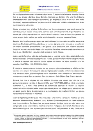Disciplina: Metodologia Científica
Autor: Carlos José Giudice dos Santos
www.oficinadapesquisa.com.br 5
No mundo daquele tempo era primavera todo o tempo. O homem tinha fartura de alimentos durante
todo o ano graças à bondosa deusa Deméter. Acontece que Deméter tinha uma filha lindíssima
chamada Perséfone (Prosérpina para os romanos), que despertou a paixão de seu tio, o deus Hades
(ou Plutão), o senhor dos infernos
1
(ou profundezas do subterrâneo, também conhecidas como tártaro
ou simplesmente submundo).
Hades, encantado com a beleza de Perséfone, usa de um estratagema para faze-la sua rainha:
convida-a para um passeio em seu reino, e oferece a ela um fruto (uma romã). O que Perséfone não
sabe é que todo aquele que come um fruto do tártaro é obrigado a viver no tártaro, sob pena de seu
corpo fenecer. Assim, ela teve que aceitar a corte de seu tio, e se tornou esposa de Hades.
Deméter ficou inconformada com aquilo que ela considerava como um rapto de sua filha por parte de
seu irmão. Diante de sua tristeza, abandonou os homens à própria sorte e o mundo se converteu em
um inverno constante (provavelmente, a era glacial). Zeus, preocupado com o destino dos seres
humanos, procura o seu irmão Hades e faz um acordo: Perséfone passaria metade de cada ano ao
lado da sua mãe (Deméter) e a outra metade ao lado do marido (Hades).
Assim, quando Perséfone subia das profundezas para se encontrar com a mãe, a alegria de Deméter
transparecia sob a forma da estação primavera e verão; quando Perséfone retornava às profundezas,
a tristeza de Deméter dava início ao outono, seguido do inverno. Eis aqui o motivo do ciclo das
estações (CAMPBELL, 1990; CAMPBELL, 1993).
É importante ressaltar que mito e religião não são a mesma coisa, embora todas as religiões tenham
os mitos como origem. De modo geral, todas as religiões estão baseadas em homens extraordinários,
que, de alguma forma, possuem ligações com o inexplicável, com o sobrenatural, realizando feitos
notáveis em nome de Deus ou como um Deus (por exemplo, Buda, Moisés, Davi, Cristo e Maomé).
Pode-se dizer que as religiões são uma evolução dos mitos, que passam pelo crivo da luz do
pensamento racional. Na visão de Cassirer (1925a apud FERNANDES, 2004), o mito é uma religião
rudimentar, “[...] a forma mais primitiva de conformação espiritual do mundo”. As religiões
diferenciam-se dos mitos por vários fatores. Dois desses fatores são listados aqui: o homem não tem
um papel passivo diante do sobrenatural, e as manifestações do inexplicável (mitos) são apenas
representações simbólicas, ou metáforas.
Assim é importante perceber que o mito, em si, não é uma mentira; é antes uma metáfora que tenta
explicar a nossa realidade (CAMPBELL, 2003). Acontece que muitas pessoas não sabem ao certo o
que é uma metáfora. Se alguém fala que outra pessoa é bondosa como um anjo, isso é uma
comparação, e não uma metáfora; metáfora seria dizer: “Tal pessoa é um anjo!”. Quando se toma
essa metáfora (que é uma representação simbólica) como fato (verdadeiro e real), começam os
1
É importante ressaltar que inferno na cultura grega não tem o mesmo significado de inferno na visão cristã. Para os gregos,
os infernos (são vários) é simplesmente o local para onde vão todos os mortais, e não está associado somente a castigo. Os
Campos Elíseos, por exemplo, está localizado no tártaro, e é o local para onde vão as boas almas, que podem retornar à
vida ao atravessar o Lethé, o rio do esquecimento.
 