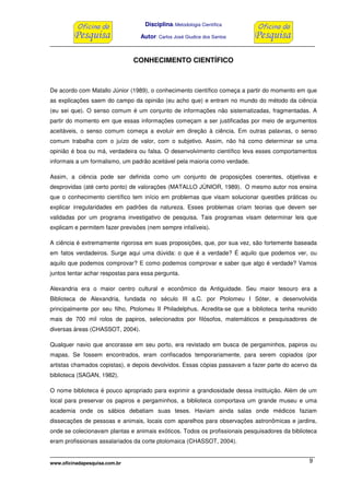Disciplina: Metodologia Científica
Autor: Carlos José Giudice dos Santos
www.oficinadapesquisa.com.br 9
CONHECIMENTO CIENTÍFICO
De acordo com Matallo Júnior (1989), o conhecimento científico começa a partir do momento em que
as explicações saem do campo da opinião (eu acho que) e entram no mundo do método da ciência
(eu sei que). O senso comum é um conjunto de informações não sistematizadas, fragmentadas. A
partir do momento em que essas informações começam a ser justificadas por meio de argumentos
aceitáveis, o senso comum começa a evoluir em direção à ciência. Em outras palavras, o senso
comum trabalha com o juízo de valor, com o subjetivo. Assim, não há como determinar se uma
opinião é boa ou má, verdadeira ou falsa. O desenvolvimento científico leva esses comportamentos
informais a um formalismo, um padrão aceitável pela maioria como verdade.
Assim, a ciência pode ser definida como um conjunto de proposições coerentes, objetivas e
desprovidas (até certo ponto) de valorações (MATALLO JÙNIOR, 1989). O mesmo autor nos ensina
que o conhecimento científico tem início em problemas que visam solucionar questões práticas ou
explicar irregularidades em padrões da natureza. Esses problemas criam teorias que devem ser
validadas por um programa investigativo de pesquisa. Tais programas visam determinar leis que
explicam e permitem fazer previsões (nem sempre infalíveis).
A ciência é extremamente rigorosa em suas proposições, que, por sua vez, são fortemente baseada
em fatos verdadeiros. Surge aqui uma dúvida: o que é a verdade? É aquilo que podemos ver, ou
aquilo que podemos comprovar? E como podemos comprovar e saber que algo é verdade? Vamos
juntos tentar achar respostas para essa pergunta.
Alexandria era o maior centro cultural e econômico da Antiguidade. Seu maior tesouro era a
Biblioteca de Alexandria, fundada no século III a.C. por Ptolomeu I Sóter, e desenvolvida
principalmente por seu filho, Ptolomeu II Philadelphus. Acredita-se que a biblioteca tenha reunido
mais de 700 mil rolos de papiros, selecionados por filósofos, matemáticos e pesquisadores de
diversas áreas (CHASSOT, 2004).
Qualquer navio que ancorasse em seu porto, era revistado em busca de pergaminhos, papiros ou
mapas. Se fossem encontrados, eram confiscados temporariamente, para serem copiados (por
artistas chamados copistas), e depois devolvidos. Essas cópias passavam a fazer parte do acervo da
biblioteca (SAGAN, 1982).
O nome biblioteca é pouco apropriado para exprimir a grandiosidade dessa instituição. Além de um
local para preservar os papiros e pergaminhos, a biblioteca comportava um grande museu e uma
academia onde os sábios debatiam suas teses. Haviam ainda salas onde médicos faziam
dissecações de pessoas e animais, locais com aparelhos para observações astronômicas e jardins,
onde se colecionavam plantas e animais exóticos. Todos os profissionais pesquisadores da biblioteca
eram profissionais assalariados da corte ptolomaica (CHASSOT, 2004).
 