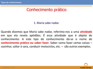 Conhecimento prático
1. Maria sabe nadar.
Quando dizemos que Maria sabe nadar, referimo-nos a uma atividade
em que ela revela aptidões. É essa atividade que é objeto de
conhecimento. A este tipo de conhecimento dá-se o nome de
conhecimento prático ou saber fazer. Saber como fazer certas coisas –
cozinhar, saltar à vara, conduzir motociclos, etc. ‒ são outros exemplos.
FILOSOFIA 11.º ano
Tipos de conhecimento
 