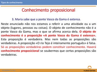 Conhecimento proposicional
3. Maria sabe que a ponte Vasco da Gama é extensa.
Neste enunciado não nos estamos a referir a uma atividade ou a um
objeto (lugares, pessoas ou coisas). O objeto de conhecimento não é a
ponte Vasco da Gama, mas o que se afirma acerca dela. O objeto de
conhecimento é a proposição «A ponte Vasco da Gama é extensa».
Esta proposição é verdadeira. Mas nem todas as proposições são
verdadeiras. A proposição «O rio Tejo é inteiramente português» é falsa.
Só as proposições verdadeiras podem constituir conhecimento. Haverá
conhecimento proposicional se soubermos que certas proposições são
verdadeiras.
FILOSOFIA 11.º ano
Tipos de conhecimento
 