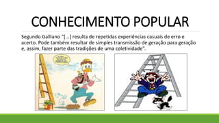 CONHECIMENTO POPULAR
Segundo Galliano “[...] resulta de repetidas experiências casuais de erro e
acerto. Pode também resultar de simples transmissão de geração para geração
e, assim, fazer parte das tradições de uma coletividade”.
 