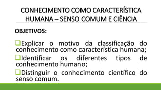 OBJETIVOS:
Explicar o motivo da classificação do
conhecimento como característica humana;
Identificar os diferentes tipos de
conhecimento humano;
Distinguir o conhecimento científico do
senso comum.
CONHECIMENTO COMO CARACTERÍSTICA
HUMANA – SENSO COMUM E CIÊNCIA
 