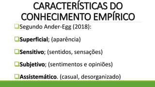 CARACTERÍSTICAS DO
CONHECIMENTO EMPÍRICO
Segundo Ander-Egg (2018):
Superficial; (aparência)
Sensitivo; (sentidos, sensações)
Subjetivo; (sentimentos e opiniões)
Assistemático. (casual, desorganizado)
 