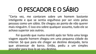 O PESCADOR E O SÁBIO
‘’Certa vez, me contaram sobre um homem bastante
inteligente e que se sentia orgulhoso por ser visto pelas
pessoas como um sábio. Ele chegou ao ponto de não querer
mais ninguém. E isso era sobre qualquer assunto, tudo ele se
achava superior aos outros.
Foi quando que numa manhã após ter feito uma longa
viagem aquele homem chegou em uma pequena cidade do
interior. Só que para ele chegar ao destino desejado, teria
que atravessar de barco. Então, pediu a um simples
pescador para leva-lo ao seu destino.
 