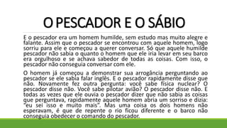 OPESCADOR E O SÁBIO
E o pescador era um homem humilde, sem estudo mas muito alegre e
falante. Assim que o pescador se encontrou com aquele homem, logo
sorriu para ele e começou a querer conversar. Só que aquele humilde
pescador não sabia o quanto o homem que ele iria levar em seu barco
era orgulhoso e se achava sabedor de todas as coisas. Com isso, o
pescador não conseguia conversar com ele.
O homem já começou a demonstrar sua arrogância perguntando ao
pescador se ele sabia falar inglês. E o pescador rapidamente disse que
não. Novamente fez outra pergunta: você sabe física nuclear? O
pescador disse não. Você sabe pilotar avião? O pescador disse não. E
todas as vezes que ele ouvia o pescador dizer que não sabia as coisas
que perguntava, rapidamente aquele homem abria um sorriso e dizia:
“eu sei isso e muito mais”. Mas uma coisa os dois homens não
esperavam, é que de repente o rio ficou diferente e o barco não
conseguia obedecer o comando do pescador.
 