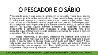 O PESCADOR E O SÁBIO
Preocupado com o que poderia acontecer, o pescador virou para aquele
homem que se achava tão sábio e disse: moço, posso te fazer uma pergunta?
Eu sei que não sou como o senhor, mas já que o senhor sabe tantas coisas,
com certeza eu não deveria nem te perguntar, mas preciso. Então o pescador
fez a pergunta mais importante para aquele homem: moço, o senhor sabe
nadar? Foi quando aquele homem demorou a responder e mudou
nitidamente o semblante para responder a única pergunta feita pelo
pescador e que infelizmente ele não poderia se orgulhar. Foi aí que o homem
respondeu: Não. Eu não sei nadar!
Nesse momento, o pescador, diferente do homem que tanto se
orgulhou de saber mais que ele ficou triste por ouvir essa resposta e disse:
moço, o senhor sabe de tantas coisas, como pode não saber nadar? A sua
vida nesse momento depende disso, pois de nada vai adiantar todo o
conhecimento que o senhor tem. Pois, infelizmente, esse rio é muito
traiçoeiro e não poderei ajuda-lo se o barco virar. ‘’
E AGORA, ENTRE OS DOIS HOMENS, QUEM VOCÊ CONSIDERA O VERDADEIRO SÁBIO?
 