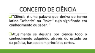 CONCEITO DE CIÊNCIA
‘’Ciência é uma palavra que deriva do termo
latino "scientia“ ou ‘’scire’’ cujo significado era
conhecimento ou saber. ‘’
Atualmente se designa por ciência todo o
conhecimento adquirido através do estudo ou
da prática, baseado em princípios certos.
 