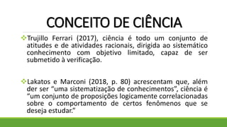 CONCEITO DE CIÊNCIA
Trujillo Ferrari (2017), ciência é todo um conjunto de
atitudes e de atividades racionais, dirigida ao sistemático
conhecimento com objetivo limitado, capaz de ser
submetido à verificação.
Lakatos e Marconi (2018, p. 80) acrescentam que, além
der ser “uma sistematização de conhecimentos”, ciência é
“um conjunto de proposições logicamente correlacionadas
sobre o comportamento de certos fenômenos que se
deseja estudar.”
 