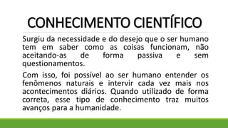 CONHECIMENTO CIENTÍFICO
Surgiu da necessidade e do desejo que o ser humano
tem em saber como as coisas funcionam, não
aceitando-as de forma passiva e sem
questionamentos.
Com isso, foi possível ao ser humano entender os
fenômenos naturais e intervir cada vez mais nos
acontecimentos diários. Quando utilizado de forma
correta, esse tipo de conhecimento traz muitos
avanços para a humanidade.
 