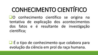 CONHECIMENTO CIENTÍFICO
O conhecimento científico se origina na
tentativa de explicação dos acontecimentos
dos fatos e é resultante de investigação
científica;
 É o tipo de conhecimento que colabora para
evolução da ciência em prol da raça humana.
 