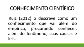 CONHECIMENTO CIENTÍFICO
Ruiz (2012) o descreve como um
conhecimento que vai além do
empírico, procurando conhecer,
além do fenômeno, suas causas e
leis.
 