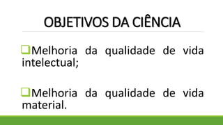 OBJETIVOS DA CIÊNCIA
Melhoria da qualidade de vida
intelectual;
Melhoria da qualidade de vida
material.
 