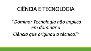 CIÊNCIA E TECNOLOGIA
‘’Dominar Tecnologia não implica
em dominar a
Ciência que originou a técnica!’’
 
