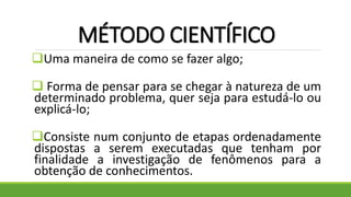 MÉTODO CIENTÍFICO
Uma maneira de como se fazer algo;
 Forma de pensar para se chegar à natureza de um
determinado problema, quer seja para estudá-lo ou
explicá-lo;
Consiste num conjunto de etapas ordenadamente
dispostas a serem executadas que tenham por
finalidade a investigação de fenômenos para a
obtenção de conhecimentos.
 