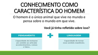 CONHECIMENTO COMO
CARACTERÍSTICA DO HOMEM
O homem é o único animal que vive no mundo e
pensa sobre o mundo em que vive.
Você já tinha refletido sobre isso?
 