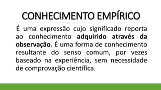 CONHECIMENTO EMPÍRICO
É uma expressão cujo significado reporta
ao conhecimento adquirido através da
observação. É uma forma de conhecimento
resultante do senso comum, por vezes
baseado na experiência, sem necessidade
de comprovação científica.
 