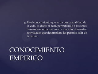    Es el conocimiento que se da por casualidad de
       la vida, es decir, al azar, permitiendo a los seres
       humanos conducirse en su vida y las diferentes
       actividades que desarrollan, les permite salir de
       la rutina.




CONOCIMIENTO
EMPIRICO
 