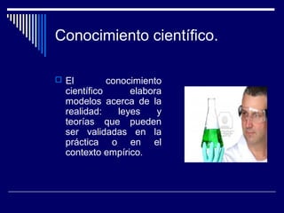 Conocimiento científico.
 El conocimiento
científico elabora
modelos acerca de la
realidad: leyes y
teorías que pueden
ser validadas en la
práctica o en el
contexto empírico.
 
