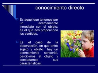 conocimiento directo
 Es aquel que tenemos por
un acercamiento
inmediato con el objeto;
es el que nos proporciona
los sentidos.
 Es el caso de la
observación, en que entre
sujeto y objeto hay un
acercamiento sensorial,
percibimos el objeto y
constatamos sus
características.
 