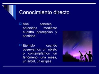 Conocimiento directo
 Son saberes
obtenidos mediante
nuestra percepción y
sentidos.
 Ejemplo cuando
observamos un objeto
o contemplamos un
fenómeno: una mesa,
un árbol, un eclipse.
 