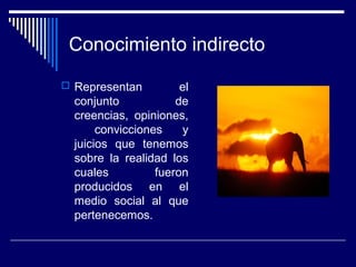 Conocimiento indirecto
 Representan el
conjunto de
creencias, opiniones,
convicciones y
juicios que tenemos
sobre la realidad los
cuales fueron
producidos en el
medio social al que
pertenecemos.
 