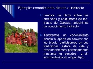 Ejemplo: conocimiento directo e indirecto
 Leemos un libros sobre las
creencias y costumbres de los
triquis de Oaxaca, adquirimos
un conocimiento indirecto.
 Tendremos un conocimiento
directo si aparte de convivir con
los triquis, participamos en sus
tradiciones, estilos de vida y
experimentamos personalmente
mediante los sentidos y sin
intermediarios de ningún tipo.
 