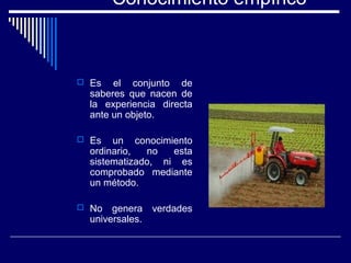Conocimiento empírico
 Es el conjunto de
saberes que nacen de
la experiencia directa
ante un objeto.
 Es un conocimiento
ordinario, no esta
sistematizado, ni es
comprobado mediante
un método.
 No genera verdades
universales.
 