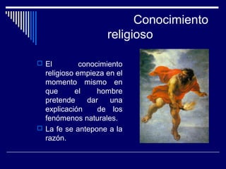 Conocimiento
religioso
 El conocimiento
religioso empieza en el
momento mismo en
que el hombre
pretende dar una
explicación de los
fenómenos naturales.
 La fe se antepone a la
razón.
 