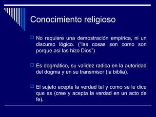 Conocimiento religioso
 No requiere una demostración empírica, ni un
discurso lógico. (“las cosas son como son
porque así las hizo Dios”)
 Es dogmático, su validez radica en la autoridad
del dogma y en su transmisor (la biblia).
 El sujeto acepta la verdad tal y como se le dice
que es (cree y acepta la verdad en un acto de
fe).
 