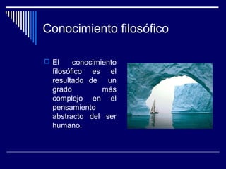 Conocimiento filosófico
 El conocimiento
filosófico es el
resultado de un
grado más
complejo en el
pensamiento
abstracto del ser
humano.
 