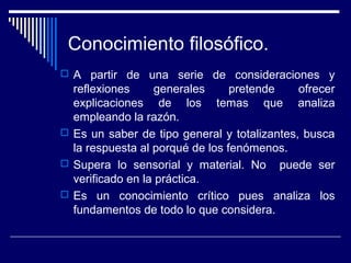 Conocimiento filosófico.
 A partir de una serie de consideraciones y
reflexiones generales pretende ofrecer
explicaciones de los temas que analiza
empleando la razón.
 Es un saber de tipo general y totalizantes, busca
la respuesta al porqué de los fenómenos.
 Supera lo sensorial y material. No puede ser
verificado en la práctica.
 Es un conocimiento crítico pues analiza los
fundamentos de todo lo que considera.
 