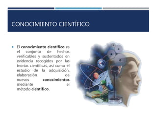 CONOCIMIENTO CIENTÍFICO
 El conocimiento científico es
el conjunto de hechos
verificables y sustentados en
evidencia recogidos por las
teorías científicas, así como el
estudio de la adquisición,
elaboración de
nuevos conocimientos
mediante el
método científico.
 