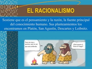 EL RACIONALISMO
Sostiene que es el pensamiento y la razón, la fuente principal
del conocimiento humano. Sus planteamientos los
encontramos en Platón, San Agustín, Descartes y Leibnitz.
 