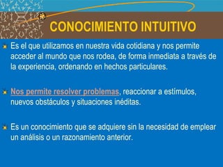 CONOCIMIENTO INTUITIVO
Es el que utilizamos en nuestra vida cotidiana y nos permite
acceder al mundo que nos rodea, de forma inmediata a través de
la experiencia, ordenando en hechos particulares.
Nos permite resolver problemas, reaccionar a estímulos,
nuevos obstáculos y situaciones inéditas.
Es un conocimiento que se adquiere sin la necesidad de emplear
un análisis o un razonamiento anterior.
 