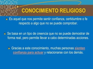 CONOCIMIENTO RELIGIOSO
Es aquel que nos permite sentir confianza, certidumbre o fe
respecto a algo que no se puede comprobar.
Se basa en un tipo de creencia que no se puede demostrar de
forma real, pero permite llevar a cabo determinadas acciones.
Gracias a este conocimiento, muchas personas sienten
confianza para actuar y relacionarse con los demás.
 