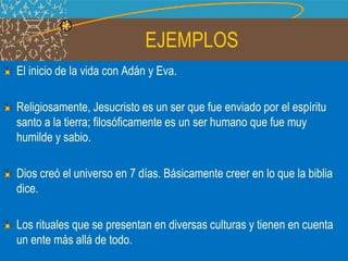 EJEMPLOS
El inicio de la vida con Adán y Eva.
Religiosamente, Jesucristo es un ser que fue enviado por el espíritu
santo a la tierra; filosóficamente es un ser humano que fue muy
humilde y sabio.
Dios creó el universo en 7 días. Básicamente creer en lo que la biblia
dice.
Los rituales que se presentan en diversas culturas y tienen en cuenta
un ente más allá de todo.
 