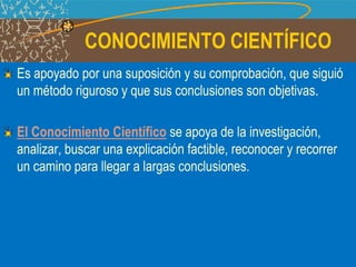 CONOCIMIENTO CIENTÍFICO
Es apoyado por una suposición y su comprobación, que siguió
un método riguroso y que sus conclusiones son objetivas.
El Conocimiento Científico se apoya de la investigación,
analizar, buscar una explicación factible, reconocer y recorrer
un camino para llegar a largas conclusiones.
 