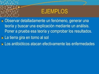 EJEMPLOS
Observar detalladamente un fenómeno, generar una
teoría y buscar una explicación mediante un análisis.
Poner a prueba esa teoría y comprobar los resultados.
La tierra gira en torno al sol
Los antibióticos atacan efectivamente las enfermedades
 