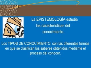 La EPISTEMOLOGÍA estudia
las características del
conocimiento.
Los TIPOS DE CONOCIMIENTO, son las diferentes formas
en que se clasifican los saberes obtenidos mediante el
proceso del conocer.
 