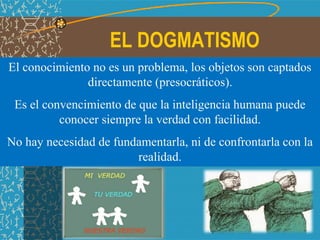 EL DOGMATISMO
El conocimiento no es un problema, los objetos son captados
directamente (presocráticos).
Es el convencimiento de que la inteligencia humana puede
conocer siempre la verdad con facilidad.
No hay necesidad de fundamentarla, ni de confrontarla con la
realidad.
 