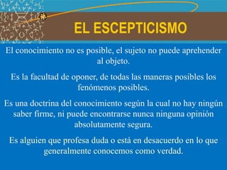 EL ESCEPTICISMO
El conocimiento no es posible, el sujeto no puede aprehender
al objeto.
Es la facultad de oponer, de todas las maneras posibles los
fenómenos posibles.
Es una doctrina del conocimiento según la cual no hay ningún
saber firme, ni puede encontrarse nunca ninguna opinión
absolutamente segura.
Es alguien que profesa duda o está en desacuerdo en lo que
generalmente conocemos como verdad.
 
