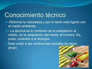 Conocimiento técnico
 -Reforma la naturaleza y por lo tanto está ligada con
el medio ambiente.
 - La técnica es lo contrario de la adaptación al
medio, es la adaptación del medio al hombre. Es,
pues, contraria a la biología
 Esta unido a las condiciones sociales de algún
grupo
 