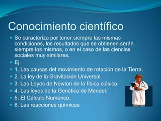 Conocimiento científico
 Se caracteriza por tener siempre las mismas
condiciones, los resultados que se obtienen serán
siempre los mismos, o en el caso de las ciencias
sociales muy similares.
 Ej.
 1. Las causas del movimiento de rotación de la Tierra.
 2. La ley de la Gravitación Universal.
 3. Las Leyes de Newton de la física clásica
 4. Las leyes de la Genética de Mendel.
 5. El Cálculo Numérico.
 6. Las reacciones químicas
 